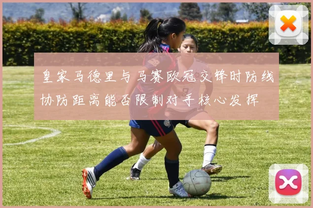 皇家马德里与马赛欧冠交锋时防线协防距离能否限制对手核心发挥