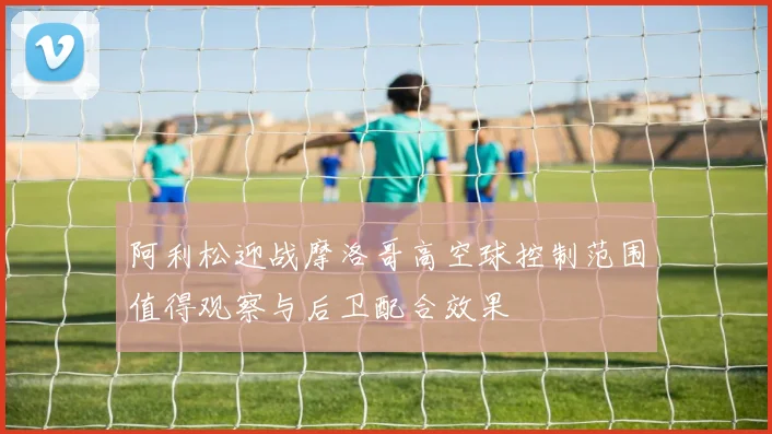 阿利松迎战摩洛哥高空球控制范围值得观察与后卫配合效果