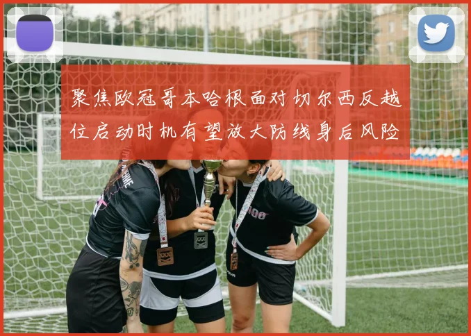 聚焦欧冠哥本哈根面对切尔西反越位启动时机有望放大防线身后风险