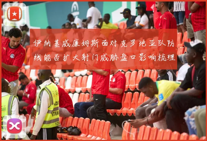 伊纳基威廉姆斯面对克罗地亚队防线能否扩大射门威胁盘口影响梳理