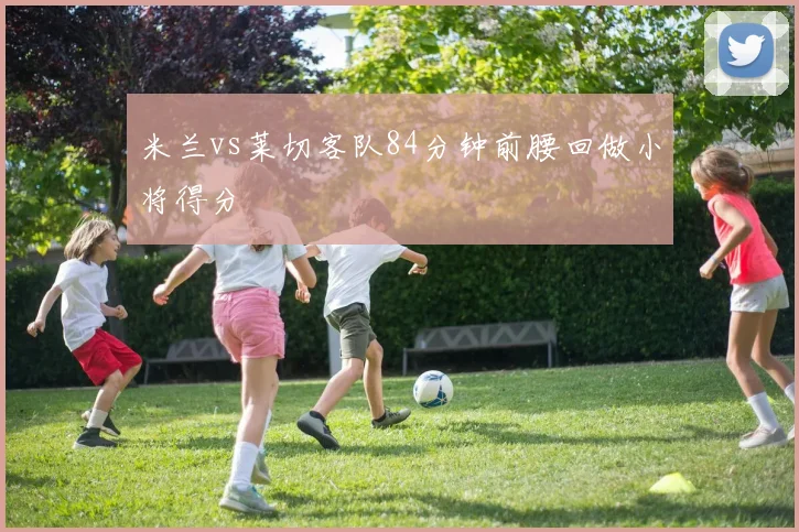 米兰vs莱切客队84分钟前腰回做小将得分