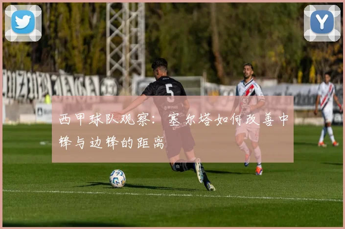 西甲球队观察:塞尔塔如何改善中锋与边锋的距离