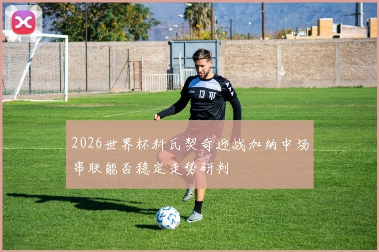 2026世界杯科瓦契奇迎战加纳中场串联能否稳定走势研判