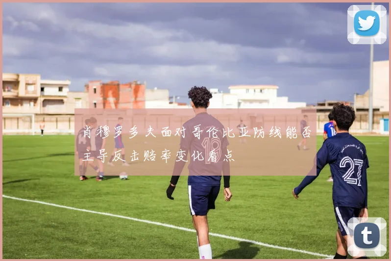 肖穆罗多夫面对哥伦比亚防线能否主导反击赔率变化看点