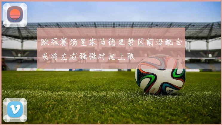 欧冠赛场皇家马德里禁区前沿配合或将左右强强对话上限