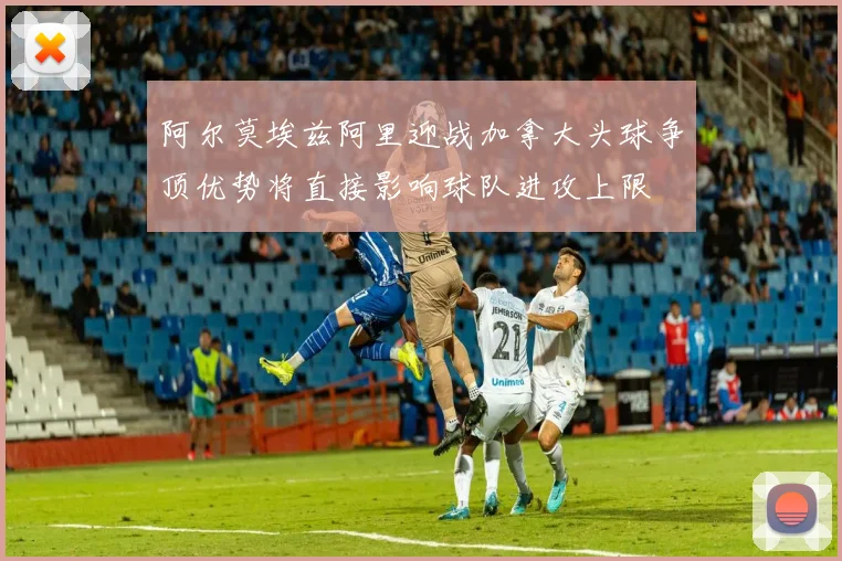 阿尔莫埃兹阿里迎战加拿大头球争顶优势将直接影响球队进攻上限