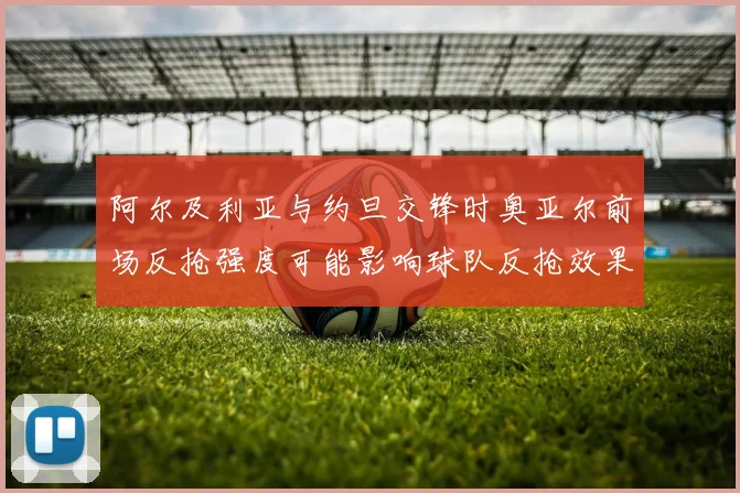 阿尔及利亚与约旦交锋时奥亚尔前场反抢强度可能影响球队反抢效果