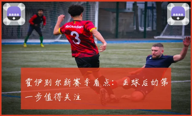 霍伊别尔新赛季看点:丢球后的第一步值得关注