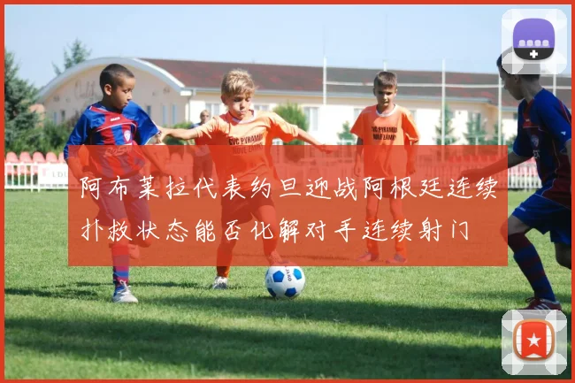 阿布莱拉代表约旦迎战阿根廷连续扑救状态能否化解对手连续射门