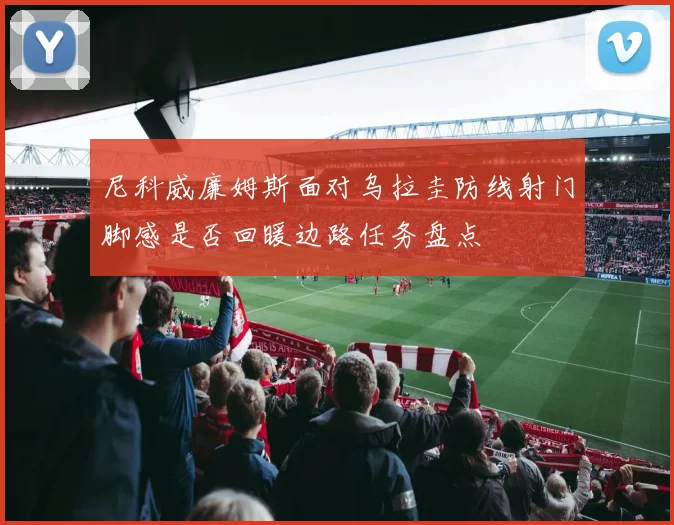 尼科威廉姆斯面对乌拉圭防线射门脚感是否回暖边路任务盘点