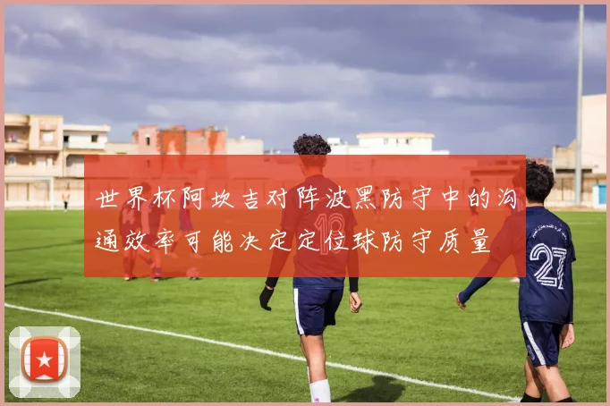 世界杯阿坎吉对阵波黑防守中的沟通效率可能决定定位球防守质量