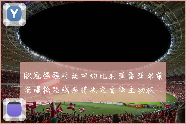 欧冠强强对话中的比利亚雷亚尔前场逼抢路线或将决定晋级主动权