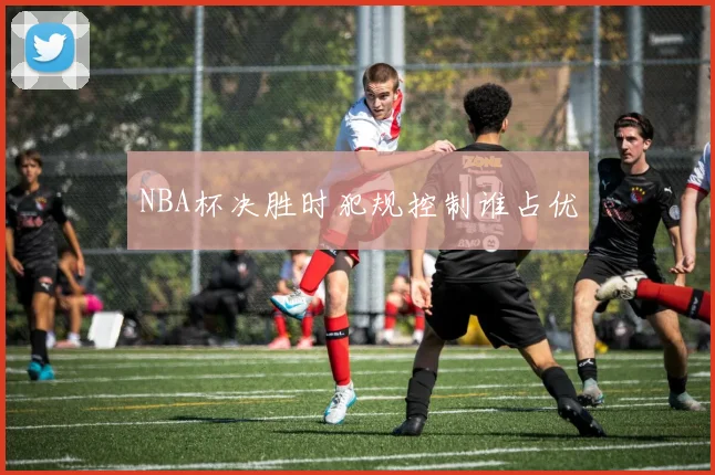 NBA杯决胜时犯规控制谁占优
