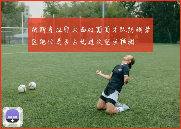 纳斯鲁拉耶夫面对葡萄牙队防线禁区跑位是否占优进攻重点预测