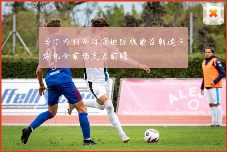 马丁内利面对海地防线能否制造点球机会前场支点前瞻