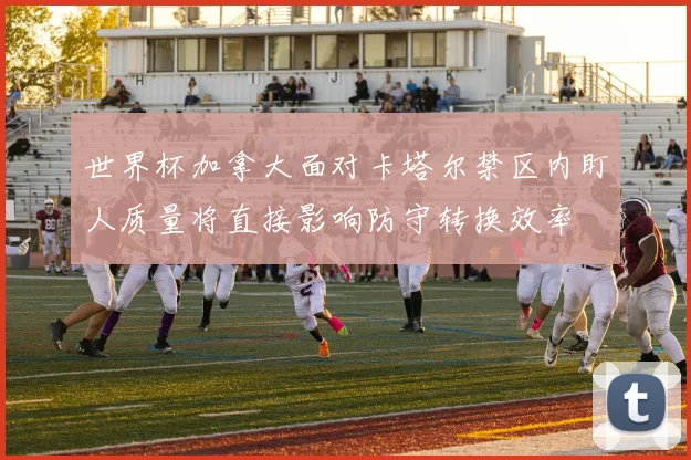 世界杯加拿大面对卡塔尔禁区内盯人质量将直接影响防守转换效率