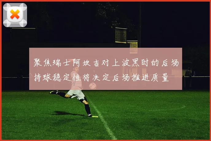 聚焦瑞士阿坎吉对上波黑时的后场持球稳定性将决定后场推进质量