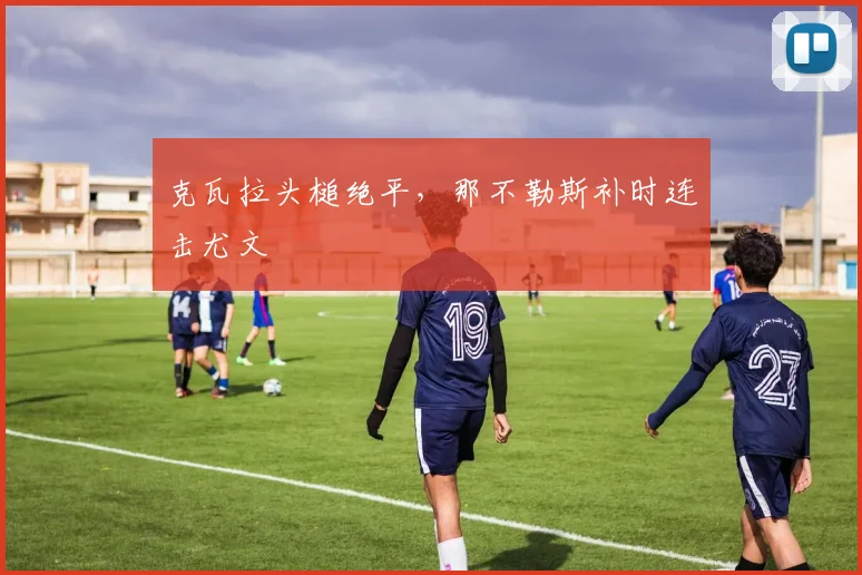 克瓦拉头槌绝平，那不勒斯补时连击尤文