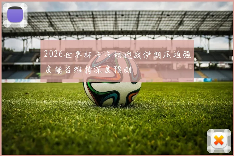 2026世界杯卡卡切迎战伊朗压迫强度能否维持深度预测