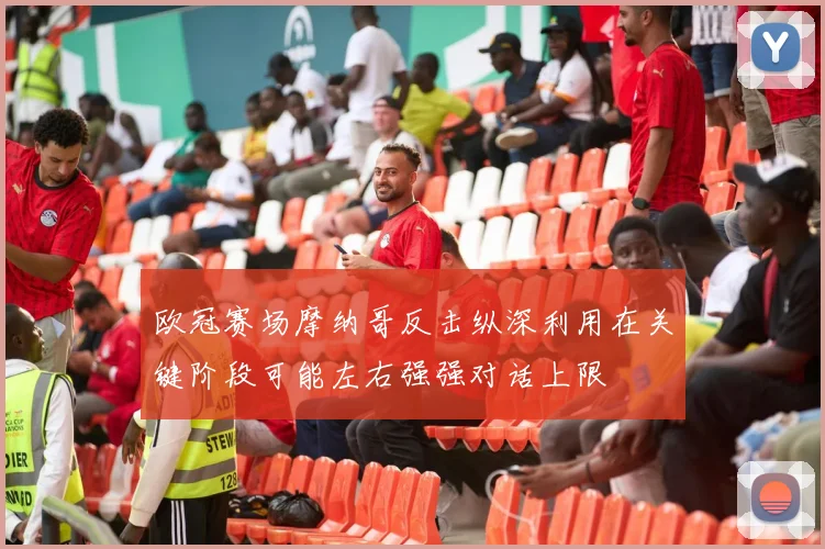欧冠赛场摩纳哥反击纵深利用在关键阶段可能左右强强对话上限
