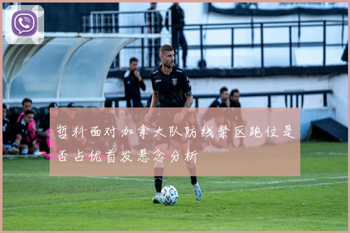 哲科面对加拿大队防线禁区跑位是否占优首发悬念分析