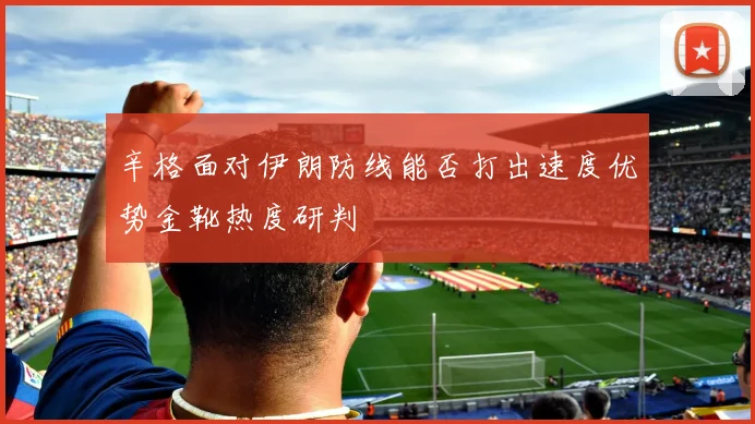 辛格面对伊朗防线能否打出速度优势金靴热度研判
