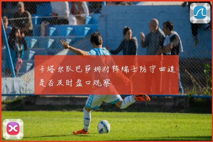 卡塔尔队巴萨姆对阵瑞士防守回追是否及时盘口观察
