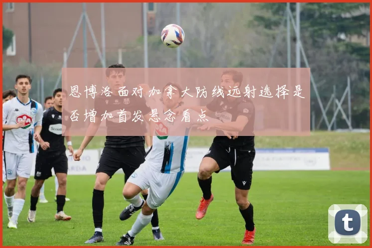 恩博洛面对加拿大防线远射选择是否增加首发悬念看点