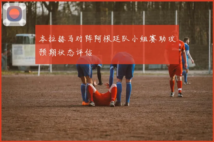 本拉赫马对阵阿根廷队小组赛助攻预期状态评估