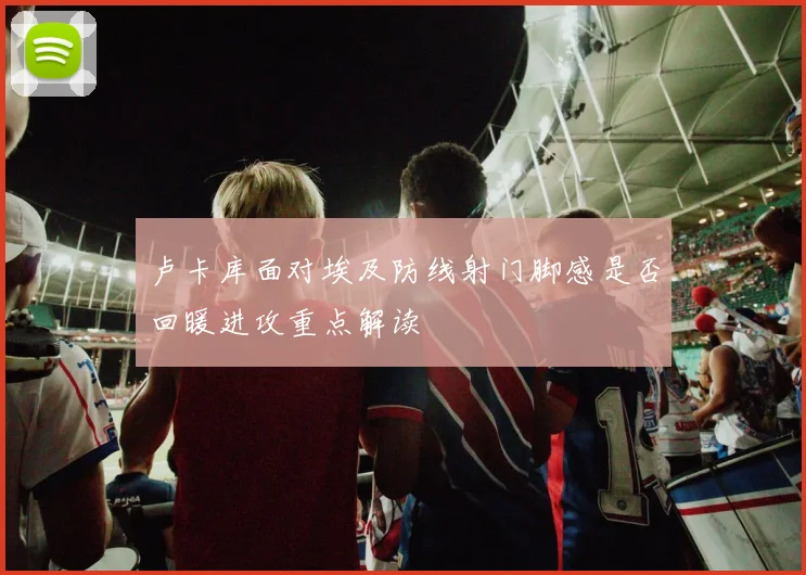 卢卡库面对埃及防线射门脚感是否回暖进攻重点解读