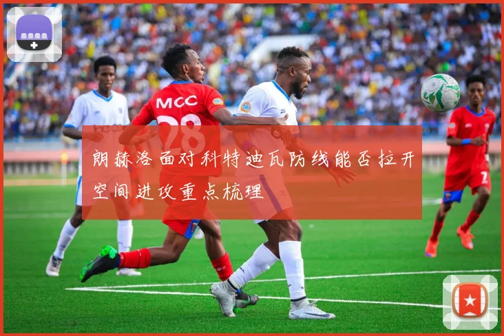 朗赫洛面对科特迪瓦防线能否拉开空间进攻重点梳理