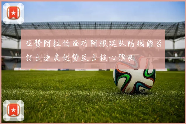 亚赞阿拉伯面对阿根廷队防线能否打出速度优势反击核心预测