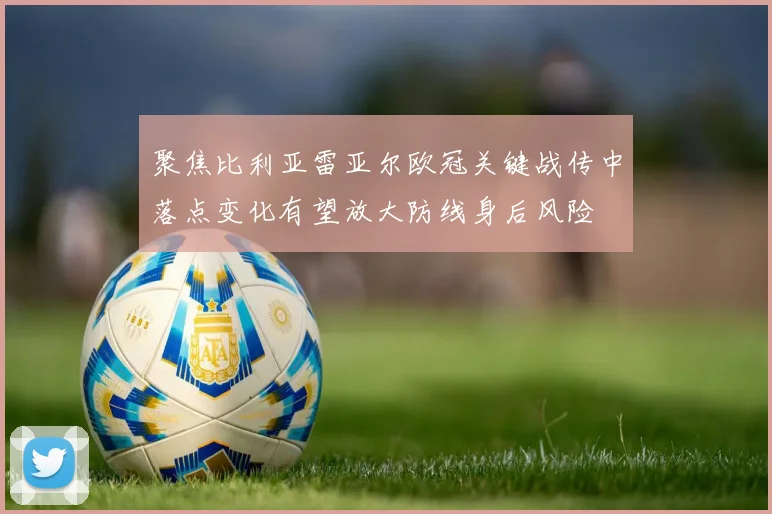 聚焦比利亚雷亚尔欧冠关键战传中落点变化有望放大防线身后风险