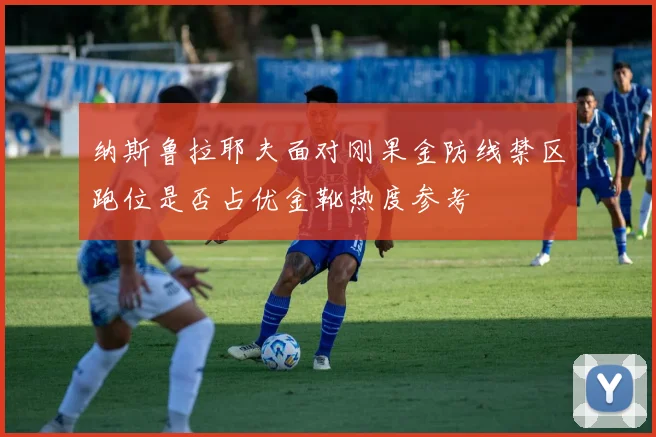 纳斯鲁拉耶夫面对刚果金防线禁区跑位是否占优金靴热度参考