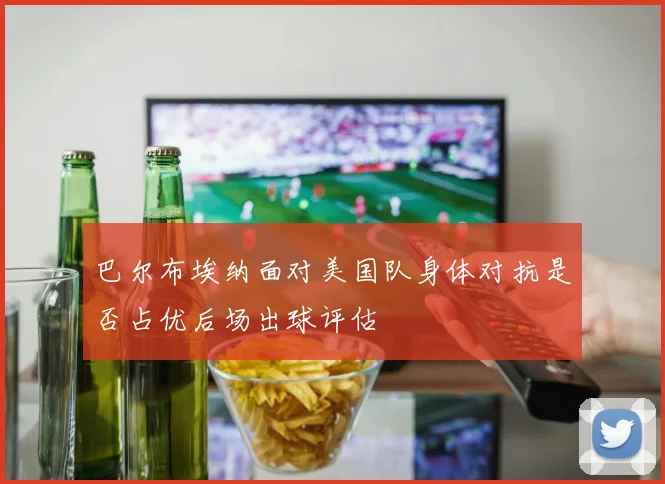 巴尔布埃纳面对美国队身体对抗是否占优后场出球评估