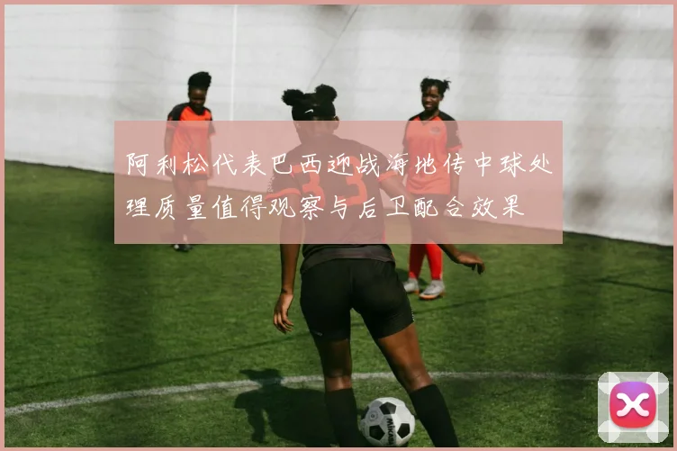 阿利松代表巴西迎战海地传中球处理质量值得观察与后卫配合效果