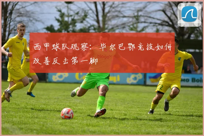 西甲球队观察:毕尔巴鄂竞技如何改善反击第一脚