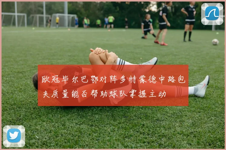 欧冠毕尔巴鄂对阵多特蒙德中路包夹质量能否帮助球队掌握主动