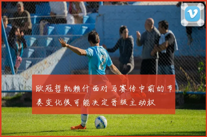 欧冠哲凯赖什面对马赛传中前的节奏变化很可能决定晋级主动权