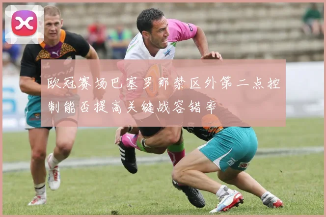 欧冠赛场巴塞罗那禁区外第二点控制能否提高关键战容错率