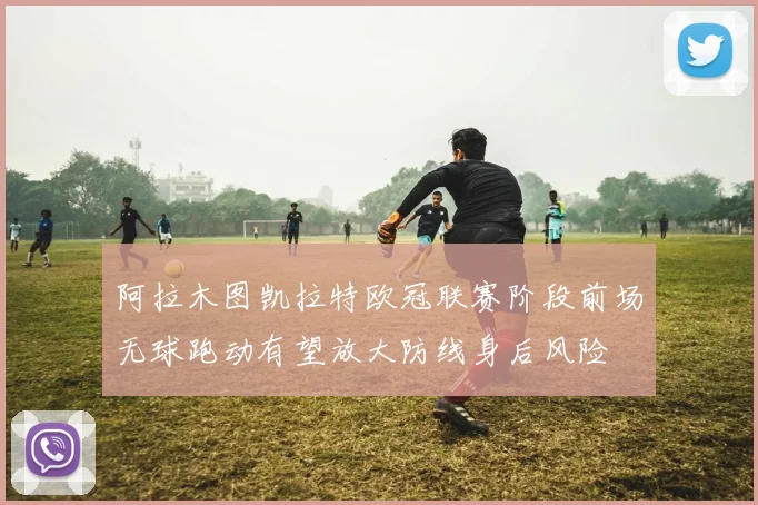 阿拉木图凯拉特欧冠联赛阶段前场无球跑动有望放大防线身后风险