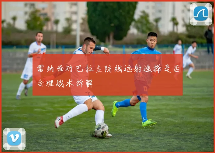 雷纳面对巴拉圭防线远射选择是否合理战术拆解