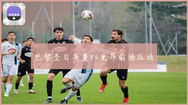 巴黎圣日耳曼vs里昂前场压迫