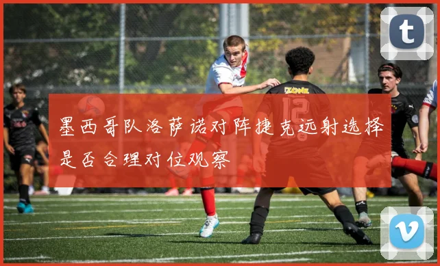 墨西哥队洛萨诺对阵捷克远射选择是否合理对位观察