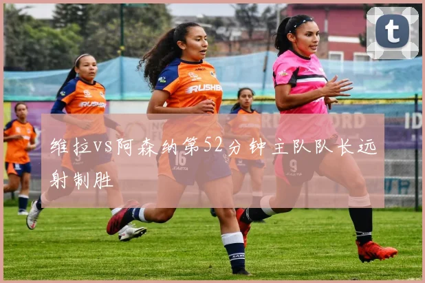 维拉vs阿森纳第52分钟主队队长远射制胜
