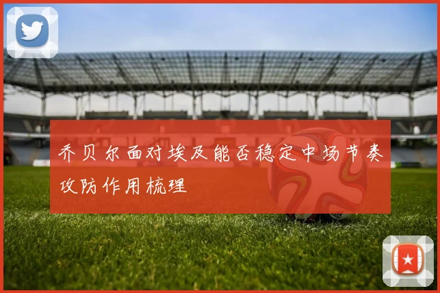 乔贝尔面对埃及能否稳定中场节奏攻防作用梳理