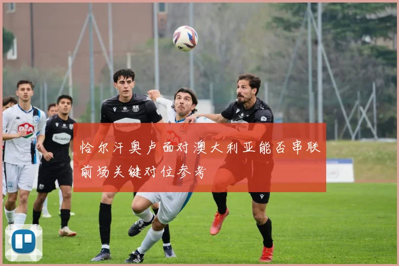 恰尔汗奥卢面对澳大利亚能否串联前场关键对位参考