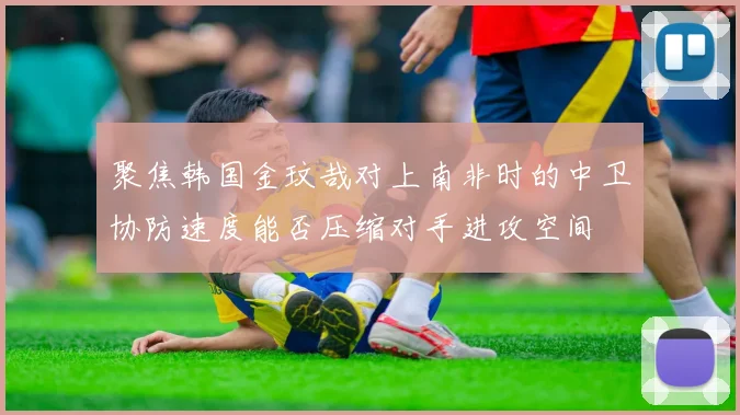 聚焦韩国金玟哉对上南非时的中卫协防速度能否压缩对手进攻空间