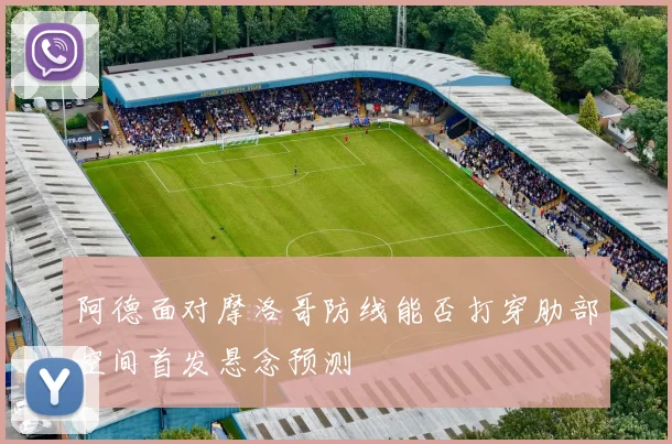 阿德面对摩洛哥防线能否打穿肋部空间首发悬念预测
