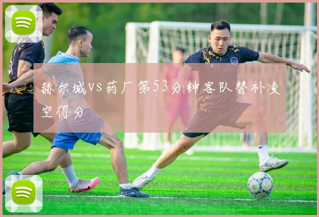 赫尔城vs药厂第53分钟客队替补凌空得分